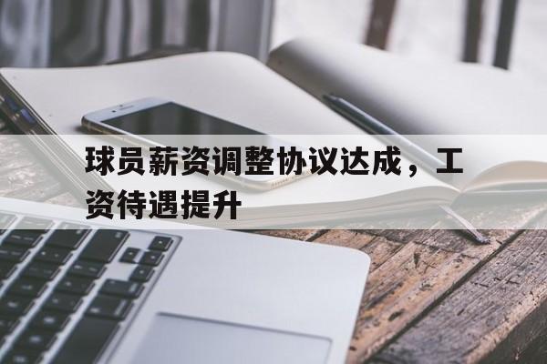 关于球员薪资调整协议达成，工资待遇提升的信息