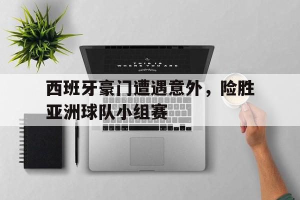 西班牙豪门遭遇意外，险胜亚洲球队小组赛的简单介绍