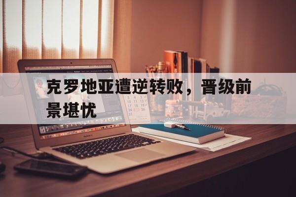 关于克罗地亚遭逆转败，晋级前景堪忧的信息