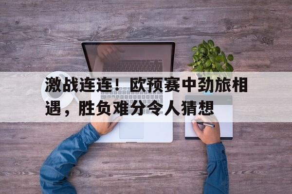 激战连连！欧预赛中劲旅相遇，胜负难分令人猜想的简单介绍