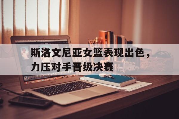 关于斯洛文尼亚女篮表现出色，力压对手晋级决赛的信息