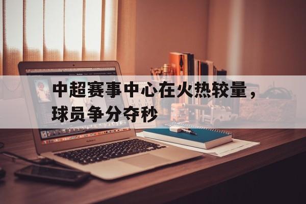 中超赛事中心在火热较量，球员争分夺秒的简单介绍