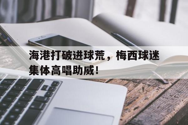 海港打破进球荒，梅西球迷集体高唱助威！