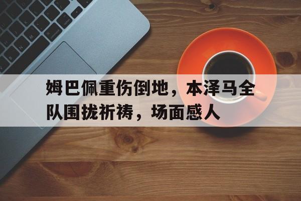 姆巴佩重伤倒地，本泽马全队围拢祈祷，场面感人