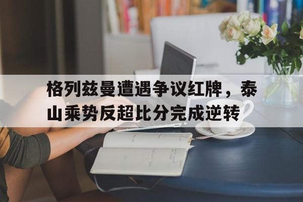 格列兹曼遭遇争议红牌，泰山乘势反超比分完成逆转